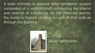 A solar chimney is passive solar ventilation system
composed of a vertical shaft connecting the interior
and exterior of a building. As the chimney warms,
the inside is heated causing an updraft that pulls air
through the building.
Solar ventilation
 