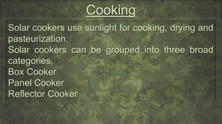 Cooking
Solar cookers use sunlight for cooking, drying and
pasteurization.
Solar cookers can be grouped into three broad
categories,
Box Cooker
Panel Cooker
Reflector Cooker
 
