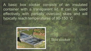 A basic box cooker consists of an insulated
container with a transparent lid. It can be used
effectively with partially overcast skies and will
typically reach temperatures of 90-150 ˚C
Box cooker
 