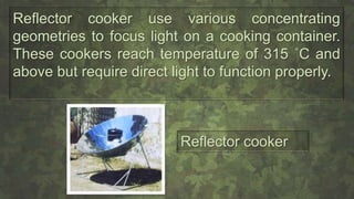 Reflector cooker use various concentrating
geometries to focus light on a cooking container.
These cookers reach temperature of 315 ˚C and
above but require direct light to function properly.
Reflector cooker
 