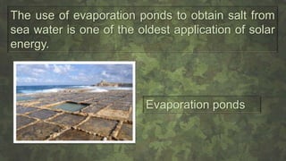The use of evaporation ponds to obtain salt from
sea water is one of the oldest application of solar
energy.
Evaporation ponds
 