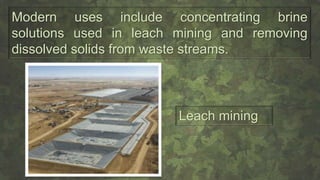 Modern uses include concentrating brine
solutions used in leach mining and removing
dissolved solids from waste streams.
Leach mining
 