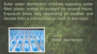 Solar water disinfection involves exposing water
filled plastic bottles to sunlight for several hours.
Exposure times vary depending on weather and
climate from a minimum of six hour to two days.
Water disinfection
 