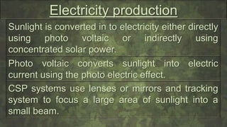 Electricity production
Sunlight is converted in to electricity either directly
using photo voltaic or indirectly using
concentrated solar power.
Photo voltaic converts sunlight into electric
current using the photo electric effect.
CSP systems use lenses or mirrors and tracking
system to focus a large area of sunlight into a
small beam.
 