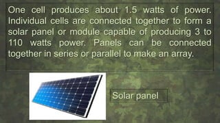 One cell produces about 1.5 watts of power.
Individual cells are connected together to form a
solar panel or module capable of producing 3 to
110 watts power. Panels can be connected
together in series or parallel to make an array.
Solar panel
 