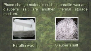 Phase change materials such as paraffin wax and
glauber’s salt are another thermal storage
medium.
Paraffin wax Glauber’s salt
 
