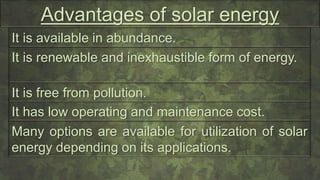 Advantages of solar energy
It is available in abundance.
It has low operating and maintenance cost.
It is renewable and inexhaustible form of energy.
It is free from pollution.
Many options are available for utilization of solar
energy depending on its applications.
 