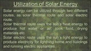 Utilization of Solar Energy
Solar energy can be utilized through two different
routes, as solar thermal route and solar electric
route.
Solar thermal route uses the sun’s heat energy to
produce hot water or air, cook food, drying
materials etc.
Solar electric route uses the sun’s light energy to
produce electricity for lightning home and buildings
and running electric appliances.
 