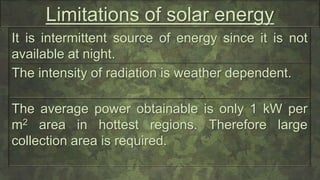 Limitations of solar energy
It is intermittent source of energy since it is not
available at night.
The intensity of radiation is weather dependent.
The average power obtainable is only 1 kW per
m2 area in hottest regions. Therefore large
collection area is required.
 