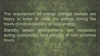 The requirement of energy storage devices are
heavy in order to cater the energy during the
hours of non availability of solar energy.
Standby power arrangements are necessary
during unexpected long periods of non sunshine
hours.
 