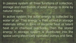 In passive system all three functions of collection,
storage and distribution of solar energy is done by
natural means.
In active system the solar energy is collected by
water or air. This energy is then stored in storage
materials either in form of sensible heat or latent
heat or in chemical reactions. Then the stored
energy in storage system is distributed into the
space using electrically operated pumps and fans.
 