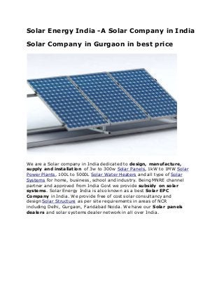 Solar Energy India -A Solar Company in India
Solar Company in Gurgaon in best price
We are a Solar company in India dedicated to design, manufacture,
supply and installation of 3w to 300w Solar Panels, 1kW to 1MW Solar
Power Plants, 100L to 5000L Solar Water Heaters and all type of Solar
Systems for home, business, school and industry. Being MNRE channel
partner and approved from India Govt we provide subsidy on solar
systems. Solar Energy India is also known as a best Solar EPC
Company in India. We provide free of cost solar consultancy and
design Solar Structure as per site requirements in areas of NCR
including Delhi, Gurgaon, Faridabad Noida. We have our Solar panels
dealers and solar systems dealer network in all over India.
 