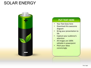 SOLAR ENERGY



                    PUT TEXT HERE
               •   Your Text Goes here
               •   Download this awesome
                   diagram
               •   Bring your presentation to
                   life
               •   Capture your audience’s
                   attention
               •   All images are 100%
                   editable in powerpoint
               •   Pitch your ideas
                   convincingly




                                                Your Logo
 