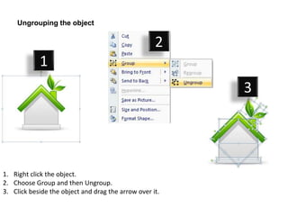 Ungrouping the object

                                                    2
            1
                                                         3




1. Right click the object.
2. Choose Group and then Ungroup.
3. Click beside the object and drag the arrow over it.
 
