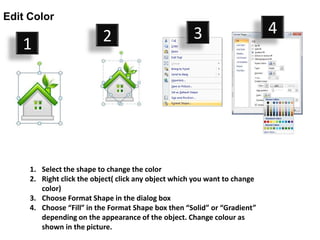 Edit Color

                          2                           3                     4
   1




     1. Select the shape to change the color
     2. Right click the object( click any object which you want to change
        color)
     3. Choose Format Shape in the dialog box
     4. Choose “Fill” in the Format Shape box then “Solid” or “Gradient”
        depending on the appearance of the object. Change colour as
        shown in the picture.
 
