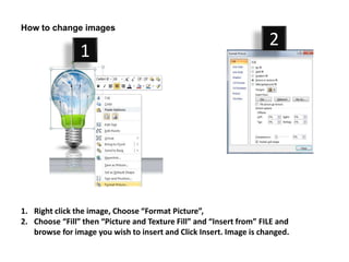 How to change images
                                                                     2
                1




1. Right click the image, Choose “Format Picture”,
2. Choose “Fill” then “Picture and Texture Fill” and “Insert from” FILE and
   browse for image you wish to insert and Click Insert. Image is changed.
 