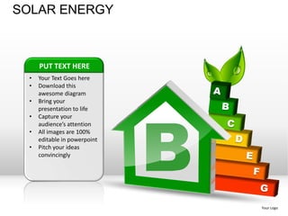 SOLAR ENERGY



      PUT TEXT HERE
  •   Your Text Goes here
  •   Download this
      awesome diagram
  •




                               B
      Bring your
      presentation to life
  •   Capture your
      audience’s attention
  •   All images are 100%
      editable in powerpoint
  •   Pitch your ideas
      convincingly




                                   Your Logo
 