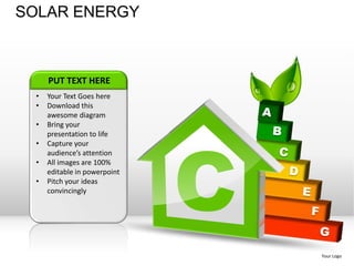 SOLAR ENERGY



      PUT TEXT HERE
  •   Your Text Goes here
  •   Download this
      awesome diagram
  •




                               C
      Bring your
      presentation to life
  •   Capture your
      audience’s attention
  •   All images are 100%
      editable in powerpoint
  •   Pitch your ideas
      convincingly




                                   Your Logo
 