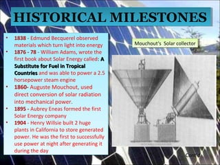 • 1838 - Edmund Becquerel observed
materials which turn light into energy
• 1876 - 78 - William Adams, wrote the
first book about Solar Energy called: AA
Substitute for Fuel in TropicalSubstitute for Fuel in Tropical
CountriesCountries and was able to power a 2.5
horsepower steam engine
• 1860- Auguste Mouchout, used
direct conversion of solar radiation
into mechanical power.
• 1895 - Aubrey Eneas formed the first
Solar Energy company
• 1904 - Henry Willsie built 2 huge
plants in California to store generated
power. He was the first to successfully
use power at night after generating it
during the day
• 1838 - Edmund Becquerel observed
materials which turn light into energy
• 1876 - 78 - William Adams, wrote the
first book about Solar Energy called: AA
Substitute for Fuel in TropicalSubstitute for Fuel in Tropical
CountriesCountries and was able to power a 2.5
horsepower steam engine
• 1860- Auguste Mouchout, used
direct conversion of solar radiation
into mechanical power.
• 1895 - Aubrey Eneas formed the first
Solar Energy company
• 1904 - Henry Willsie built 2 huge
plants in California to store generated
power. He was the first to successfully
use power at night after generating it
during the day
HISTORICAL MILESTONESHISTORICAL MILESTONES
Mouchout‘s Solar collectorMouchout‘s Solar collector
Cont’d
 