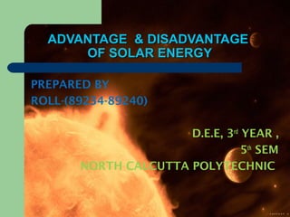 ADVANTAGE & DISADVANTAGEADVANTAGE & DISADVANTAGE
OF SOLAR ENERGYOF SOLAR ENERGY
PREPARED BY
ROLL-(89234-89240)
D.E.E, 3rd
YEAR ,
5th
SEM
NORTH CALCUTTA POLYTECHNIC
 