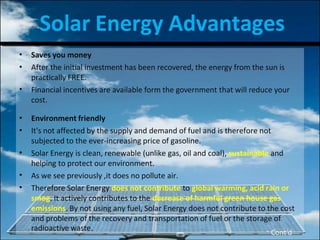 Solar Energy Advantages
•
•
•
Saves you money
After the initial investment has been recovered, the energy from the sun is
practically FREE.
Financial incentives are available form the government that will reduce your
cost.
•
•
•
•
•
Environment friendly
It's not affected by the supply and demand of fuel and is therefore not
subjected to the ever-increasing price of gasoline.
Solar Energy is clean, renewable (unlike gas, oil and coal), sustainable and
helping to protect our environment.
As we see previously ,it does no pollute air.
Therefore Solar Energy does not contribute to global warming, acid rain or
smog. It actively contributes to the decrease of harmful green house gas
emissions. By not using any fuel, Solar Energy does not contribute to the cost
and problems of the recovery and transportation of fuel or the storage of
radioactive waste.
Cont’d
 