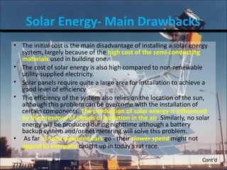Solar Energy- Main Drawbacks
•
•
•
•
•
The initial cost is the main disadvantage of installing a solar energy
system, largely because of the high cost of the semi-conducting
materials used in building one.
The cost of solar energy is also high compared to non-renewable
utility-supplied electricity.
Solar panels require quite a large area for installation to achieve a
good level of efficiency.
The efficiency of the system also relies on the location of the sun,
although this problem can be overcome with the installation of
certain components. The production of solar energy is influenced
by the presence of clouds or pollution in the air. Similarly, no solar
energy will be produced during nighttime although a battery
backup system and/or net metering will solve this problem.
As far as solar powered cars go - their slower speed might not
appeal to everyone caught up in today's rat race.
Cont’d
 