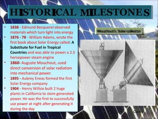 • 1838 - Edmund Becquerel observed
materials which turn light into energy
• 1876 - 78 - William Adams, wrote the
first book about Solar Energy called: A
A
SSubsubstititutetuteforforFFueuelli
i
n
n
TrTropiopiccaall
C
Countr
ountri
ie
es
s and was able to power a
2.5
horsepower steam engine
• 1860- Auguste Mouchout, used
direct conversion of solar radiation
into mechanical power.
• 1895 - Aubrey Eneas formed the first
Solar Energy company
• 1904 - Henry Willsie built 2 huge
plants in California to store generated
power. He was the first to successfully
use power at night after generating it
during the day
•
•
•
•
•
1838 - Edmund Becquerel observed
materials which turn light into energy
1876 - 78 - William Adams, wrote the
first book about Solar Energy called: A
Substitute for Fuel in Tropical
Countries and was able to power a 2.5
horsepower steam engine
1860- Auguste Mouchout, used
direct conversion of solar radiation
into mechanical power.
1895 - Aubrey Eneas formed the first
Solar Energy company
1904 - Henry Willsie built 2 huge
plants in California to store generated
power. He was the first to successfully
use power at night after generating it
during the day
HI
ISTORI
ICAL MI
ILESTONES
M
M
o
o
u
u
cc
h
h
o
o
u
u
tt
‘s
‘s SS
o
o
la
la
rrcc
o
o
llle
le
cc
tt
o
o
rr
Cont’d
 