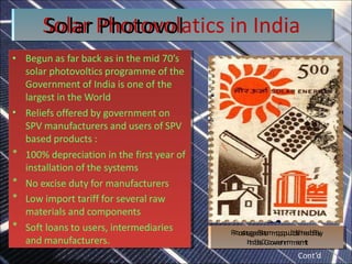 • Begun as far back as in the mid 70’s
solar photovoltics programme of the
Government of India is one of the
largest in the World
• Reliefs offered by government on
SPV manufacturers and users of SPV
based products :
* 100% depreciation in the first year of
installation of the systems
* No excise duty for manufacturers
* Low import tariff for several raw
materials and components
* Soft loans to users, intermediaries
and manufacturers.
•
*
*
*
*
• Begun as far back as in the mid 70’s
solar photovoltics programme of the
Government of India is one of the
largest in the World
Reliefs offered by government on
SPV manufacturers and users of SPV
based products :
100% depreciation in the first year of
installation of the systems
No excise duty for manufacturers
Low import tariff for several raw
materials and components
Soft loans to users, intermediaries
and manufacturers.
P
P
o
o
s
s
t
a
t
a
g
g
e
e
S
S
t
a
t
a
m
m
p
p
p
p
u
u
b
b
l
i
l
s
i
s
h
h
e
e
d
d
B
B
y
y
I
n
I
n
d
d
i
a
i
a
G
G
o
o
v
v
e
e
r
n
r
n
m
m
e
e
n
n
t
t
S
So
olla
ar
rP
Ph
ho
ot
to
ov
vo
ollatics in India
Cont’d
 