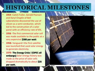 HISTORICAL MILESTONESHISTORICAL MILESTONES
• 1954 -Calvin Fuller, Gerald Pearson
and Daryl Chaplin of Bell
Laboratories discovered the use of
silicon as a semi-conductor, which
led to the construction of a solar
panel with an efficiency rate of 6%.
• 1956 -The first commercial solar cell
was made available to the public at a
very expensive $300 per watt$300 per watt
• 1958- Vanguard I the first satellite
was launched that used solar energy
to generate electricity.
• 1970- The Energy Crisis ! (OPEC oilThe Energy Crisis ! (OPEC oil
embargo)embargo) Solar energy history was
made as the price of solar cells
dropped dramatically to about $20$20
per watt.per watt.
• 1954 -Calvin Fuller, Gerald Pearson
and Daryl Chaplin of Bell
Laboratories discovered the use of
silicon as a semi-conductor, which
led to the construction of a solar
panel with an efficiency rate of 6%.
• 1956 -The first commercial solar cell
was made available to the public at a
very expensive $300 per watt$300 per watt
• 1958- Vanguard I the first satellite
was launched that used solar energy
to generate electricity.
• 1970- The Energy Crisis ! (OPEC oilThe Energy Crisis ! (OPEC oil
embargo)embargo) Solar energy history was
made as the price of solar cells
dropped dramatically to about $20$20
per watt.per watt.
Cont’d
 