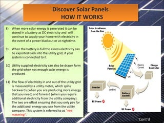 Discover Solar Panels
HOW IT WORKS
Discover Solar Panels
HOW IT WORKS
8) When more solar energy is generated it can be
stored in a battery as DC electricity and will
continue to supply your home with electricity in
the event of a power blackout or at nighttime.
9) When the battery is full the excess electricity can
be exported back into the utility grid, if your
system is connected to it.
10) Utility supplied electricity can also be drawn form
the grid when not enough solar energy is
produced
11) The flow of electricity in and out of the utility grid
is measured by a utility meter, which spins
backwards (when you are producing more energy
that you need) and forward (when you require
additional electricity from the utility company).
The two are offset ensuring that you only pay for
the additional energy you use from the utility
company. This system is referred to as "net-
metering".
8) When more solar energy is generated it can be
stored in a battery as DC electricity and will
continue to supply your home with electricity in
the event of a power blackout or at nighttime.
9) When the battery is full the excess electricity can
be exported back into the utility grid, if your
system is connected to it.
10) Utility supplied electricity can also be drawn form
the grid when not enough solar energy is
produced
11) The flow of electricity in and out of the utility grid
is measured by a utility meter, which spins
backwards (when you are producing more energy
that you need) and forward (when you require
additional electricity from the utility company).
The two are offset ensuring that you only pay for
the additional energy you use from the utility
company. This system is referred to as "net-
metering".
Cont’d
 