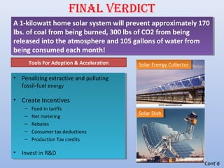 FINAL VERDICT
• Penalizing extractive and polluting
fossil-fuel energy
• Create Incentives
– Feed-in tariffs
– Net metering
– Rebates
– Consumer tax deductions
– Production Tax credits
• Invest in R&D
• Penalizing extractive and polluting
fossil-fuel energy
• Create Incentives
– Feed-in tariffs
– Net metering
– Rebates
– Consumer tax deductions
– Production Tax credits
• Invest in R&D
A 1-kilowatt home solar system will prevent approximately 170
lbs. of coal from being burned, 300 lbs of CO2 from being
released into the atmosphere and 105 gallons of water from
being consumed each month!
A 1-kilowatt home solar system will prevent approximately 170
lbs. of coal from being burned, 300 lbs of CO2 from being
released into the atmosphere and 105 gallons of water from
being consumed each month!
Tools For Adoption & Acceleration Solar Energy CollectorSolar Energy Collector
Solar DishSolar Dish
Cont’d
 