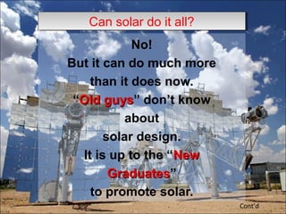 No!
But it can do much more
than it does now.
“Old guysOld guys” don’t know
about
solar design.
It is up to the “NewNew
GraduatesGraduates”
to promote solar.
Cont’d
Can solar do it all?Can solar do it all?
 