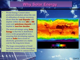 Cont’d
• World Energy Conservation
predicted estimation about the rate
of utilization of energy resources
shows that the coal depositscoal deposits will
deplete within the next 200200 to 300300
years and petroleum depositspetroleum deposits will
deplete in next few decadesnext few decades
• The most advantage using SolarSolar
EnergyEnergy is that this is distributed
over a wide geographical area,
ensuring that developing regions
such as IndiaIndia have access to
electricity generation at a stable
cost for the long-term future
• The huge consumption of fossil
fuels has caused visible damage to
the environment in various forms
Why Solar EnergyWhy Solar EnergyWhy Solar EnergyWhy Solar Energy
 