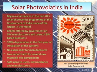 • Begun as far back as in the mid 70’s
solar photovoltics programme of the
Government of India is one of the
largest in the World
• Reliefs offered by government on
SPV manufacturers and users of SPV
based products :
* 100% depreciation in the first year of
installation of the systems
* No excise duty for manufacturers
* Low import tariff for several raw
materials and components
* Soft loans to users, intermediaries
and manufacturers.
• Begun as far back as in the mid 70’s
solar photovoltics programme of the
Government of India is one of the
largest in the World
• Reliefs offered by government on
SPV manufacturers and users of SPV
based products :
* 100% depreciation in the first year of
installation of the systems
* No excise duty for manufacturers
* Low import tariff for several raw
materials and components
* Soft loans to users, intermediaries
and manufacturers.
Postage Stamp published By
India Government
Postage Stamp published By
India Government
Solar Photovolatics in India
Solar Photovolatics in India
Cont’d
 