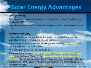 Solar Energy Advantages
• Saves you money
• After the initial investment has been recovered, the energy from the sun is
practically FREE.
• Financial incentives are available form the government that will reduce your
cost.
• Environment friendly
• It's not affected by the supply and demand of fuel and is therefore not
subjected to the ever-increasing price of gasoline.
• Solar Energy is clean, renewable (unlike gas, oil and coal), sustainable and
helping to protect our environment.
• As we see previously ,it does no pollute air.
• Therefore Solar Energy does not contribute to global warming, acid rain or
smog. It actively contributes to the decrease of harmful green house gas
emissions. By not using any fuel, Solar Energy does not contribute to the cost
and problems of the recovery and transportation of fuel or the storage of
radioactive waste.
Cont’d
 
