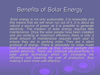 Benefits of Solar Energy
Solar energy is not only sustainable, it is renewable and
this means that we will never run out of it. It is about as
natural a source of power as it is possible to generate
electricity. The creation of solar energy requires little
maintenance. Once the solar panels have been installed
and are working at maximum efficiency there is only a
small amount of maintenance required each year to
ensure they are in working order. They are a silent
producer of energy. There is absolutely no noise made
from photovoltaic panels as they convert sunlight into
usable electricity. There are continual advancements in
solar panel technology which are increasing the
efficiency and lowering the cost of production, thus
making it even more cost effective.

 