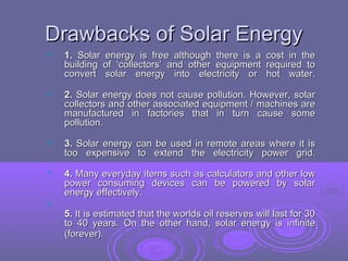 Drawbacks of Solar Energy


1. Solar energy is free although there is a
building of ‘collectors’ and other equipment
convert solar energy into electricity or

cost in the
required to
hot water.



2. Solar energy does not cause pollution. However, solar
collectors and other associated equipment / machines are
manufactured in factories that in turn cause some
pollution.



3. Solar energy can be used in remote areas where it is
too expensive to extend the electricity power grid.



4. Many everyday items such as calculators and other low
power consuming devices can be powered by solar
energy effectively.



5. It is estimated that the worlds oil reserves will last for 30
to 40 years. On the other hand, solar energy is infinite
(forever).

 