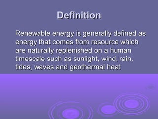 Definition
Renewable energy is generally defined as
energy that comes from resource which
are naturally replenished on a human
timescale such as sunlight, wind, rain,
tides, waves and geothermal heat

 