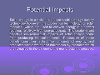 Potential Impacts
Solar energy is considered a sustainable energy supply
technology however, the production technology for solar
modules (which are used to convert energy into power)
requires relatively high energy outputs. The predominant
negative environmental impacts of solar energy come
from producing the solar panels. Production of these
panels consumes substantial amounts of energy and
produces waste water and hazardous by-products which
are released to the air during the manufacturing process.

 