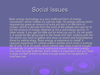 Social Issues
Solar energy technology is a very inefficient form of energy
conversion, which makes it's cost too high. An energy source which
requires too great an amount of work put into it (in the form of
money, which is derived from the work of the people who pay for it)
for the amount of energy obtained is not a real energy source. In
other words, if you get too little out for what you put in, it's not worth
it. It would be like going back to the horse and cart, cooking with fire
(for which you have to gather and chop up wood) and long-distance
travel by sailing ships. Solar energy is expensive to install. It
requires expensive PV (photo-voltaic) panels which have a working
life of only 10 to 20 years, which means new ones must be bought
at intervals. In order to have continuous power from solar energy,
you need storage batteries. Each battery is expensive and you need
a large number of them to store enough power for household or
business use.

 