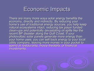 Economic Impacts
There are many more ways solar energy benefits the
economy, directly and indirectly. By reducing your
home’s use of traditional energy sources, you help keep
natural ecosystems intact, reducing tax payer funded
clean-ups and potentially devastating oil spills like the
recent BP disaster along the Gulf Coast. If your
photovoltaic solar panels generate more energy than
your home uses, you can sell back energy to your local
utility company, leaving more money in your pocket to
spend at restaurants, movie theaters, or financial
investments.

 
