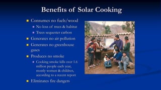Benefits of Solar Cooking
 Consumes no fuels/wood
 No loss of trees & habitat
 Trees sequester carbon
 Generates no air pollution
 Generates no greenhouse
gases
 Produces no smoke
 Cooking smoke kills over 1.6
million people each year,
mostly women & children,
according to a recent report
 Eliminates fire dangers
 