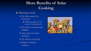 More Benefits of Solar
Cooking
 Eliminates work
 No daily search for
firewood
 2 Billion people rely on
wood for cooking fuel!
 No risks to women and
children
 Frees time for other
activities
 No need to stir food
 Helps to liberate
women
 