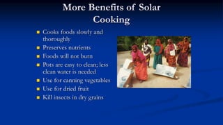 More Benefits of Solar
Cooking
 Cooks foods slowly and
thoroughly
 Preserves nutrients
 Foods will not burn
 Pots are easy to clean; less
clean water is needed
 Use for canning vegetables
 Use for dried fruit
 Kill insects in dry grains
 