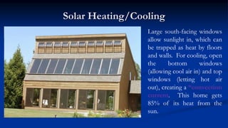 Solar Heating/Cooling
Large south-facing windows
allow sunlight in, which can
be trapped as heat by floors
and walls. For cooling, open
the bottom windows
(allowing cool air in) and top
windows (letting hot air
out), creating a “convection
current. This home gets
85% of its heat from the
sun.
 