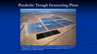 Parabolic Trough Generating Plant
Image of parabolic trough power plant in Kramer Junction, CA, which supplies power for the greater
Los Angeles area. This plant, in conjunction 4 other parabolic trough plants in California, can
produce as much as 354MW of electricity.
 