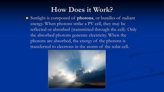 How Does it Work?
 Sunlight is composed of photons, or bundles of radiant
energy. When photons strike a PV cell, they may be
reflected or absorbed (transmitted through the cell). Only
the absorbed photons generate electricity. When the
photons are absorbed, the energy of the photons is
transferred to electrons in the atoms of the solar cell.
 