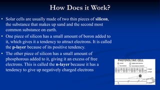 How Does it Work?
• Solar cells are usually made of two thin pieces of silicon,
the substance that makes up sand and the second most
common substance on earth.
• One piece of silicon has a small amount of boron added to
it, which gives it a tendency to attract electrons. It is called
the p-layer because of its positive tendency.
• The other piece of silicon has a small amount of
phosphorous added to it, giving it an excess of free
electrons. This is called the n-layer because it has a
tendency to give up negatively charged electrons.
 