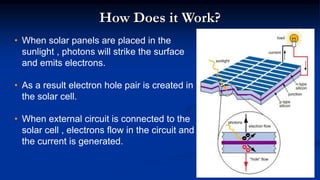 How Does it Work?
• When solar panels are placed in the
sunlight , photons will strike the surface
and emits electrons.
• As a result electron hole pair is created in
the solar cell.
• When external circuit is connected to the
solar cell , electrons flow in the circuit and
the current is generated.
 