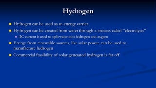 Hydrogen
 Hydrogen can be used as an energy carrier
 Hydrogen can be created from water through a process called “electrolysis”
 DC current is used to split water into hydrogen and oxygen
 Energy from renewable sources, like solar power, can be used to
manufacture hydrogen
 Commercial feasibility of solar generated hydrogen is far off
 